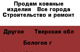 Продам кованые изделия - Все города Строительство и ремонт » Другое   . Тверская обл.,Бологое г.